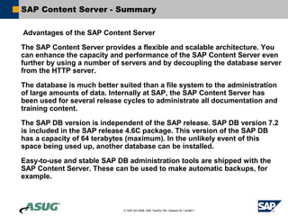 SAP Content Server - Summary

Advantages of the SAP Content Server

The SAP Content Server provides a flexible and scalable architecture. You
can enhance the capacity and performance of the SAP Content Server even
further by using a number of servers and by decoupling the database server
from the HTTP server.

The database is much better suited than a file system to the administration
of large amounts of data. Internally at SAP, the SAP Content Server has
been used for several release cycles to administrate all documentation and
training content.

The SAP DB version is independent of the SAP release. SAP DB version 7.2
is included in the SAP release 4.6C package. This version of the SAP DB
has a capacity of 64 terabytes (maximum). In the unlikely event of this
space being used up, another database can be installed.

Easy-to-use and stable SAP DB administration tools are shipped with the
SAP Content Server. These can be used to make automatic backups, for
example.



                             © SAP AG 2006, SAP TechEd ’06 / Session ID / ULM211
 