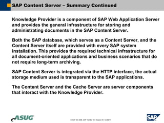SAP Content Server – Summary Continued


Knowledge Provider is a component of SAP Web Application Server
and provides the general infrastructure for storing and
administrating documents in the SAP Content Server.

Both the SAP database, which serves as a Content Server, and the
Content Server itself are provided with every SAP system
installation. This provides the required technical infrastructure for
all document-oriented applications and business scenarios that do
not require long-term archiving.

SAP Content Server is integrated via the HTTP interface, the actual
storage medium used is transparent to the SAP applications.

The Content Server and the Cache Server are server components
that interact with the Knowledge Provider.




                           © SAP AG 2006, SAP TechEd ’06 / Session ID / ULM211
 