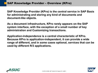SAP Knowledge Provider – Overview (KPro)


SAP Knowledge Provider (KPro) is the central service in SAP Basis
for administrating and storing any kind of documents and
document-like objects.

As a document infrastructure, KPro rarely appears on the SAP
system interface, with the exception of a small number of key
administration and Customizing transactions.

Application-independence is a central characteristic of KPro.
Because KPro is application-independent, it can provide a wide
range of different, and in some cases optional, services that can be
used by different R/3 applications.




                           © SAP AG 2006, SAP TechEd ’06 / Session ID / ULM211
 