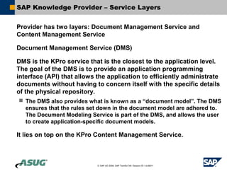 SAP Knowledge Provider – Service Layers


Provider has two layers: Document Management Service and
Content Management Service

Document Management Service (DMS)

DMS is the KPro service that is the closest to the application level.
The goal of the DMS is to provide an application programming
interface (API) that allows the application to efficiently administrate
documents without having to concern itself with the specific details
of the physical repository.
 The DMS also provides what is known as a “document model”. The DMS
  ensures that the rules set down in the document model are adhered to.
  The Document Modeling Service is part of the DMS, and allows the user
  to create application-specific document models.

It lies on top on the KPro Content Management Service.



                            © SAP AG 2006, SAP TechEd ’06 / Session ID / ULM211
 