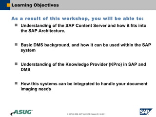 Learning Objectives


As a result of this workshop, you will be able to:
  Understanding of the SAP Content Server and how it fits into
   the SAP Architecture.


  Basic DMS background, and how it can be used within the SAP
   system


  Understanding of the Knowledge Provider (KPro) in SAP and
   DMS


  How this systems can be integrated to handle your document
   imaging needs




                         © SAP AG 2006, SAP TechEd ’06 / Session ID / ULM211
 
