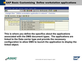 SAP Basic Customizing Define workstation applications




This is where you define the specifics about the applications
associated with the DMS document types. The applications are
linked to the Data carrier type and provide the necessary
configuration to allow DMS to launch the application to display the
linked object.




                            © SAP AG 2006, SAP TechEd ’06 / Session ID / ULM211
 