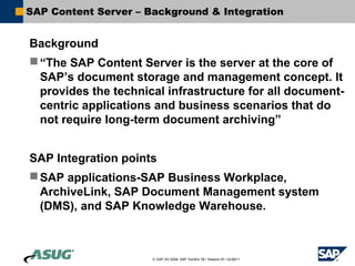 SAP Content Server – Background & Integration


Background
 “The SAP Content Server is the server at the core of
  SAP’s document storage and management concept. It
  provides the technical infrastructure for all document-
  centric applications and business scenarios that do
  not require long-term document archiving”


SAP Integration points
 SAP applications-SAP Business Workplace,
  ArchiveLink, SAP Document Management system
  (DMS), and SAP Knowledge Warehouse.



                      © SAP AG 2006, SAP TechEd ’06 / Session ID / ULM211
 