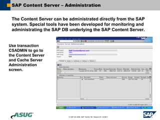 SAP Content Server – Administration


 The Content Server can be administrated directly from the SAP
 system. Special tools have been developed for monitoring and
 administrating the SAP DB underlying the SAP Content Server.


Use transaction
CSADMIN to go to           SAP.ContentServer.com

the Content Server
and Cache Server
Administration
screen.




                           © SAP AG 2006, SAP TechEd ’06 / Session ID / ULM211
 