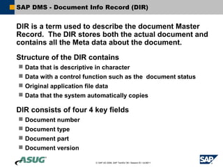 SAP DMS - Document Info Record (DIR)


DIR is a term used to describe the document Master
Record. The DIR stores both the actual document and
contains all the Meta data about the document.

Structure of the DIR contains
 Data that is descriptive in character
 Data with a control function such as the document status
 Original application file data
 Data that the system automatically copies

DIR consists of four 4 key fields
 Document number
 Document type
 Document part
 Document version

                         © SAP AG 2006, SAP TechEd ’06 / Session ID / ULM211
 