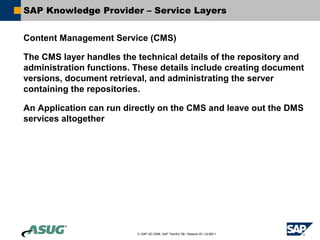 SAP Knowledge Provider – Service Layers


Content Management Service (CMS)

The CMS layer handles the technical details of the repository and
administration functions. These details include creating document
versions, document retrieval, and administrating the server
containing the repositories.

An Application can run directly on the CMS and leave out the DMS
services altogether




                          © SAP AG 2006, SAP TechEd ’06 / Session ID / ULM211
 