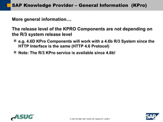 SAP Knowledge Provider – General Information (KPro)


More general information....

The release level of the KPRO Components are not depending on
the R/3 system release level
 e.g. 4.6D KPro Components will work with a 4.6b R/3 System since the
  HTTP Interface is the same (HTTP 4.6 Protocol)
 Note: The R/3 KPro service is available since 4.6b!




                             © SAP AG 2006, SAP TechEd ’06 / Session ID / ULM211
 