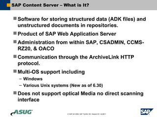 SAP Content Server – What is It?


 Software for storing structured data (ADK files) and
  unstructured documents in repositories.
 Product of SAP Web Application Server
 Administration from within SAP, CSADMIN, CCMS-
  RZ20, & OACO
 Communication through the ArchiveLink HTTP
  protocol.
 Multi-OS support including
   – Windows
   – Various Unix systems (New as of 6.30)
 Does not support optical Media no direct scanning
  interface

                         © SAP AG 2006, SAP TechEd ’06 / Session ID / ULM211
 
