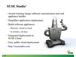 SUSE Studio

™

•

Award-winning image software customization tool and
appliance builder

•

Simplifies application deployment

•

Build software appliances
‒

Physical, virtual or cloud

‒

In minutes, not days

•

•

Easy public cloud deployment

•

19

Integrated deployment to
SUSE Cloud
http://susestudio.com

 