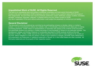 Unpublished Work of SUSE. All Rights Reserved.
This work is an unpublished work and contains confidential, proprietary and trade secret information of SUSE.
Access to this work is restricted to SUSE employees who have a need to know to perform tasks within the scope of
their assignments. No part of this work may be practiced, performed, copied, distributed, revised, modified, translated,
abridged, condensed, expanded, collected, or adapted without the prior written consent of SUSE.
Any use or exploitation of this work without authorization could subject the perpetrator to criminal and civil liability.

General Disclaimer
This document is not to be construed as a promise by any participating company to develop, deliver, or market a
product. It is not a commitment to deliver any material, code, or functionality, and should not be relied upon in making
purchasing decisions. SUSE makes no representations or warranties with respect to the contents of this document,
and specifically disclaims any express or implied warranties of merchantability or fitness for any particular purpose. The
development, release, and timing of features or functionality described for SUSE products remains at the sole
discretion of SUSE. Further, SUSE reserves the right to revise this document and to make changes to its content, at
any time, without obligation to notify any person or entity of such revisions or changes. All SUSE marks referenced in
this presentation are trademarks or registered trademarks of Novell, Inc. in the United States and other countries. All
third-party trademarks are the property of their respective owners.

 