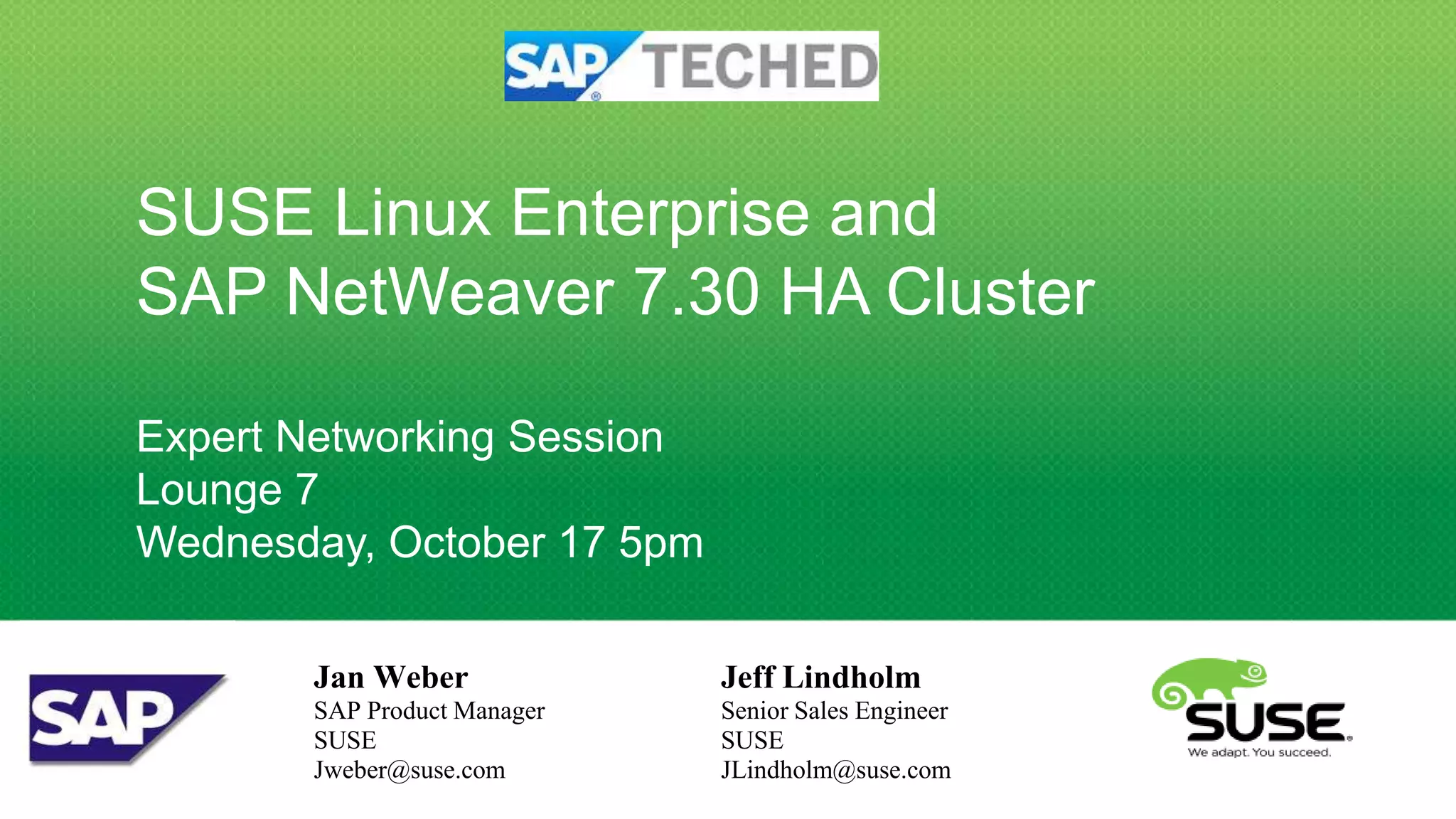 SUSE Linux Enterprise and
SAP NetWeaver 7.30 HA Cluster

Expert Networking Session
Lounge 7
Wednesday, October 17 5pm

       Jan Weber             Jeff Lindholm
       SAP Product Manager   Senior Sales Engineer
       SUSE                  SUSE
       Jweber@suse.com       JLindholm@suse.com
 