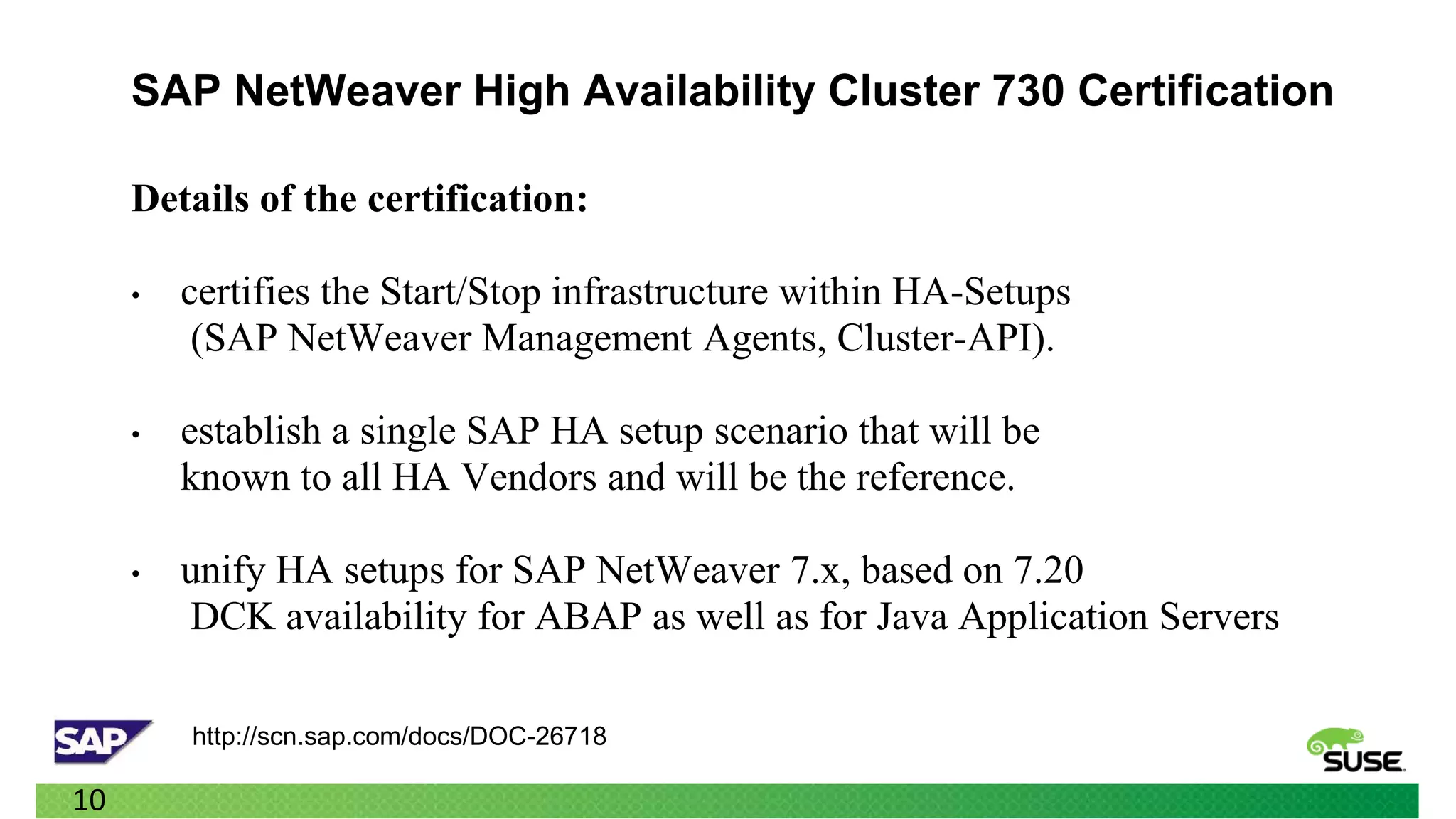 SAP NetWeaver High Availability Cluster 730 Certification

     Details of the certification:

     •   certifies the Start/Stop infrastructure within HA-Setups
          (SAP NetWeaver Management Agents, Cluster-API).

     •   establish a single SAP HA setup scenario that will be
         known to all HA Vendors and will be the reference.

     •   unify HA setups for SAP NetWeaver 7.x, based on 7.20
         DCK availability for ABAP as well as for Java Application Servers

         http://scn.sap.com/docs/DOC-26718

10
 