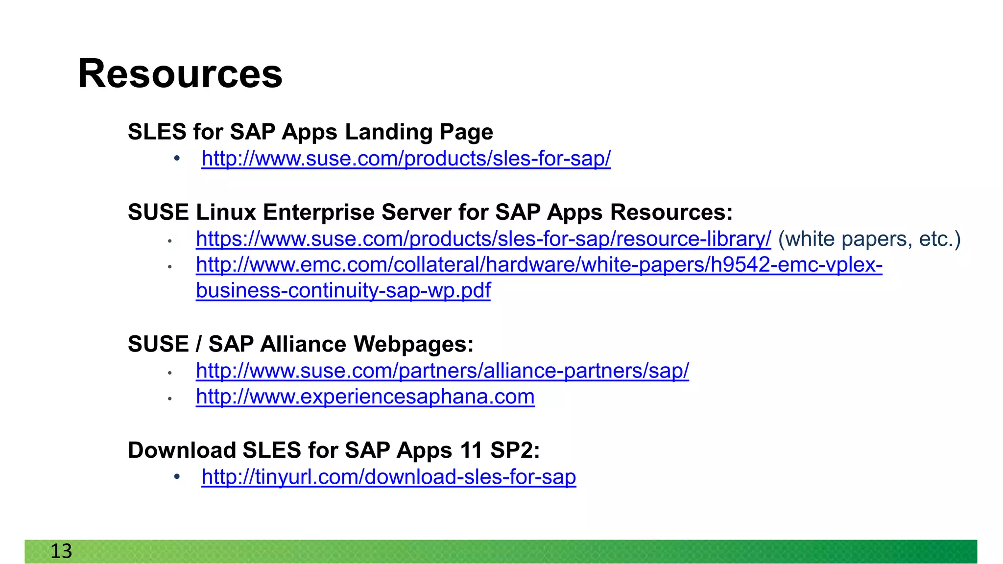 Resources
       SLES for SAP Apps Landing Page
              • http://www.suse.com/products/sles-for-sap/

       SUSE Linux Enterprise Server for SAP Apps Resources:
          •     https://www.suse.com/products/sles-for-sap/resource-library/ (white papers, etc.)
          •     http://www.emc.com/collateral/hardware/white-papers/h9542-emc-vplex-
                business-continuity-sap-wp.pdf

       SUSE / SAP Alliance Webpages:
          •     http://www.suse.com/partners/alliance-partners/sap/
          •     http://www.experiencesaphana.com

       Download SLES for SAP Apps 11 SP2:
              • http://tinyurl.com/download-sles-for-sap


13
 