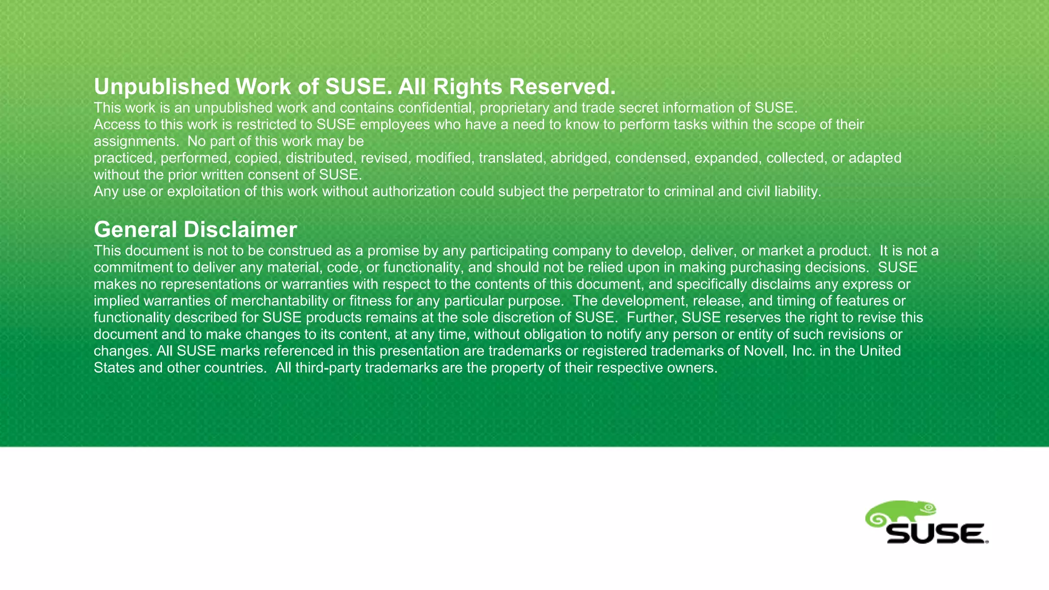 Unpublished Work of SUSE. All Rights Reserved.
This work is an unpublished work and contains confidential, proprietary and trade secret information of SUSE.
Access to this work is restricted to SUSE employees who have a need to know to perform tasks within the scope of their
assignments. No part of this work may be practiced, performed, copied, distributed, revised, modified, translated, abridged,
condensed, expanded, collected, or adapted without the prior written consent of SUSE.
Any use or exploitation of this work without authorization could subject the perpetrator to criminal and civil liability.

General Disclaimer
This document is not to be construed as a promise by any participating company to develop, deliver, or market a product. It is not a
commitment to deliver any material, code, or functionality, and should not be relied upon in making purchasing decisions. SUSE
makes no representations or warranties with respect to the contents of this document, and specifically disclaims any express or
implied warranties of merchantability or fitness for any particular purpose. The development, release, and timing of features or
functionality described for SUSE products remains at the sole discretion of SUSE. Further, SUSE reserves the right to revise this
document and to make changes to its content, at any time, without obligation to notify any person or entity of such revisions or
changes. All SUSE marks referenced in this presentation are trademarks or registered trademarks of Novell, Inc. in the United
States and other countries. All third-party trademarks are the property of their respective owners.
 