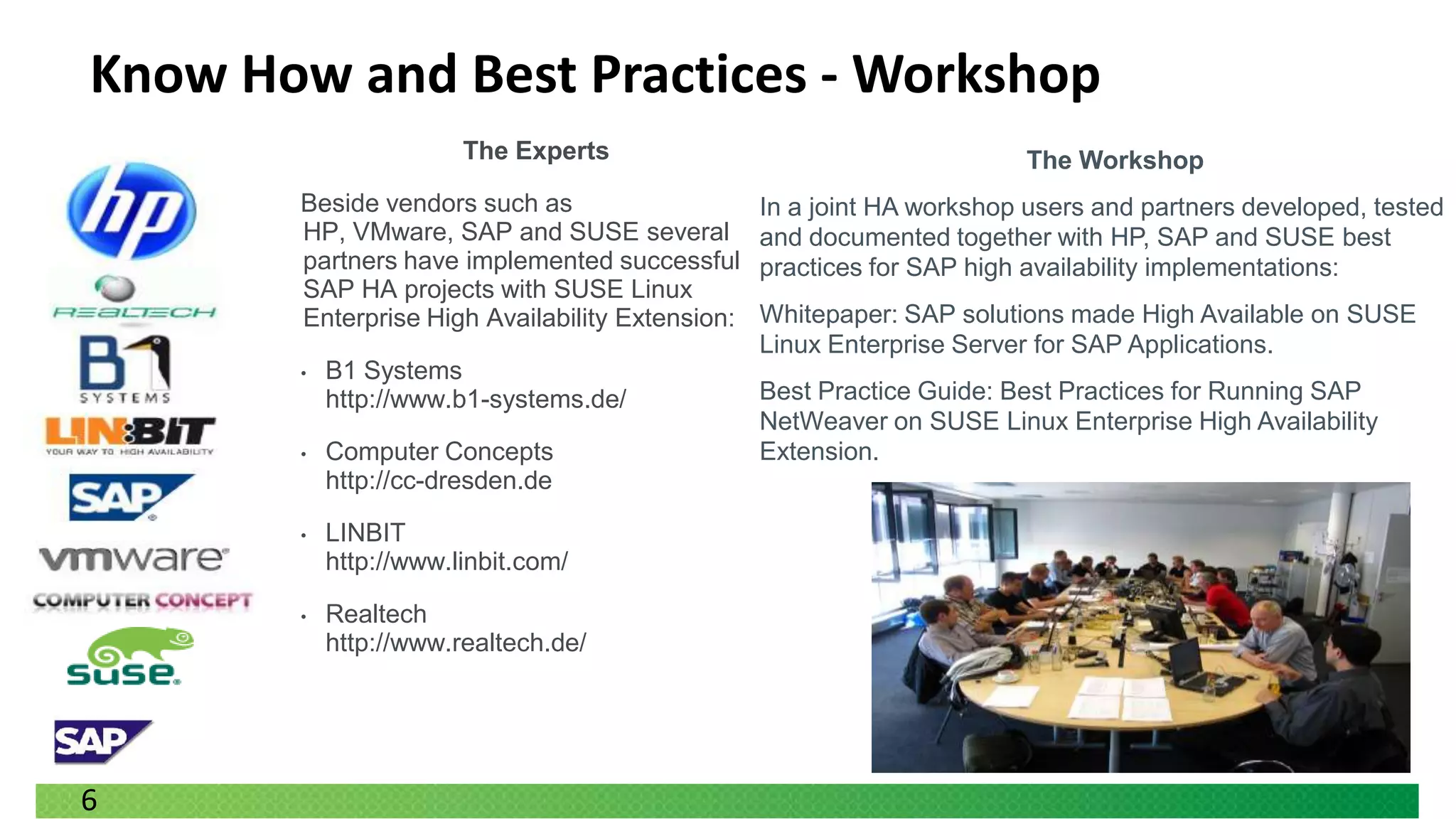 Know How and Best Practices - Workshop
                       The Experts                                      The Workshop
       Beside vendors such as                    In a joint HA workshop users and partners developed, tested
       HP, VMware, SAP and SUSE several          and documented together with HP, SAP and SUSE best
       partners have implemented successful      practices for SAP high availability implementations:
       SAP HA projects with SUSE Linux
       Enterprise High Availability Extension:   Whitepaper: SAP solutions made High Available on SUSE
                                                 Linux Enterprise Server for SAP Applications.
       •   B1 Systems
           http://www.b1-systems.de/             Best Practice Guide: Best Practices for Running SAP
                                                 NetWeaver on SUSE Linux Enterprise High Availability
       •   Computer Concepts                     Extension.
           http://cc-dresden.de

       •   LINBIT
           http://www.linbit.com/

       •   Realtech
           http://www.realtech.de/




6
 