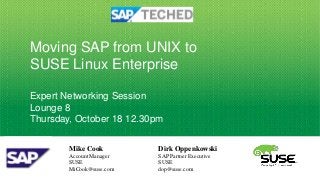 Moving SAP from UNIX to
SUSE Linux Enterprise

Expert Networking Session
Lounge 8
Thursday, October 18 12.30pm

        Mike Cook          Dirk Oppenkowski
        Account Manager    SAP Partner Executive
        SUSE               SUSE
        MiCook@suse.com    dop@suse.com
 