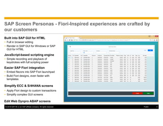© 2016 SAP SE or an SAP affiliate company. All rights reserved. 4Public
SAP Screen Personas - Fiori-Inspired experiences are crafted by
our customers
Built into SAP GUI for HTML
 Full in browser editing
 Render in SAP GUI for Windows or SAP
GUI for HTML
JavaScript-based scripting engine
 Simple recording and playback of
keystrokes with full scripting power
Easier SAP Fiori integration
 Embed flavors into SAP Fiori launchpad
 Build Fiori designs, even faster with
templates
Simplify ECC & S/4HANA screens
 Apply Fiori design to custom transactions
 Simplify complex GUI screens
Edit Web Dynpro ABAP screens
 
