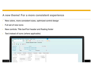 © 2016 SAP SE or an SAP affiliate company. All rights reserved. 6Public
A new theme! For a more consistent experience
• New colors, more consistent sizes, optimized control design
• Full set of new icons
• New controls: Title bar/Fiori header and floating footer
• Text instead of icons (where applicable)
 