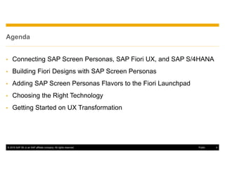 © 2016 SAP SE or an SAP affiliate company. All rights reserved. 4Public
Agenda
• Connecting SAP Screen Personas, SAP Fiori UX, and SAP S/4HANA
• Building Fiori Designs with SAP Screen Personas
• Adding SAP Screen Personas Flavors to the Fiori Launchpad
• Choosing the Right Technology
• Getting Started on UX Transformation
 