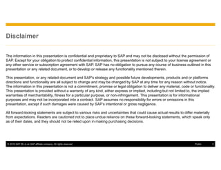 © 2016 SAP SE or an SAP affiliate company. All rights reserved. 3Public
Disclaimer
The information in this presentation is confidential and proprietary to SAP and may not be disclosed without the permission of
SAP. Except for your obligation to protect confidential information, this presentation is not subject to your license agreement or
any other service or subscription agreement with SAP. SAP has no obligation to pursue any course of business outlined in this
presentation or any related document, or to develop or release any functionality mentioned therein.
This presentation, or any related document and SAP's strategy and possible future developments, products and or platforms
directions and functionality are all subject to change and may be changed by SAP at any time for any reason without notice.
The information in this presentation is not a commitment, promise or legal obligation to deliver any material, code or functionality.
This presentation is provided without a warranty of any kind, either express or implied, including but not limited to, the implied
warranties of merchantability, fitness for a particular purpose, or non-infringement. This presentation is for informational
purposes and may not be incorporated into a contract. SAP assumes no responsibility for errors or omissions in this
presentation, except if such damages were caused by SAP’s intentional or gross negligence.
All forward-looking statements are subject to various risks and uncertainties that could cause actual results to differ materially
from expectations. Readers are cautioned not to place undue reliance on these forward-looking statements, which speak only
as of their dates, and they should not be relied upon in making purchasing decisions.
 