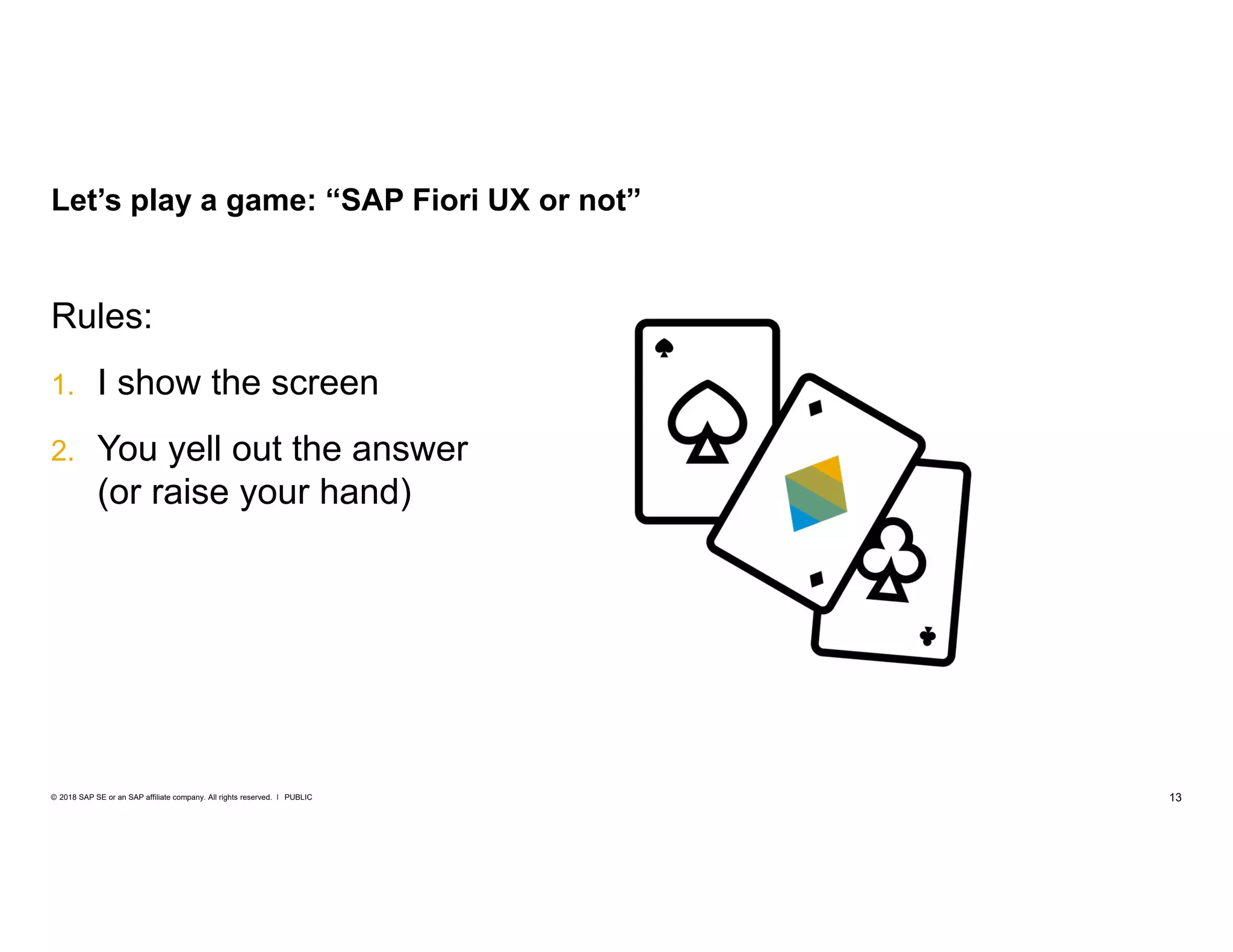 13PUBLIC© 2018 SAP SE or an SAP affiliate company. All rights reserved. ǀ
Rules:
1. I show the screen
2. You yell out the answer
(or raise your hand)
Let’s play a game: “SAP Fiori UX or not”
 