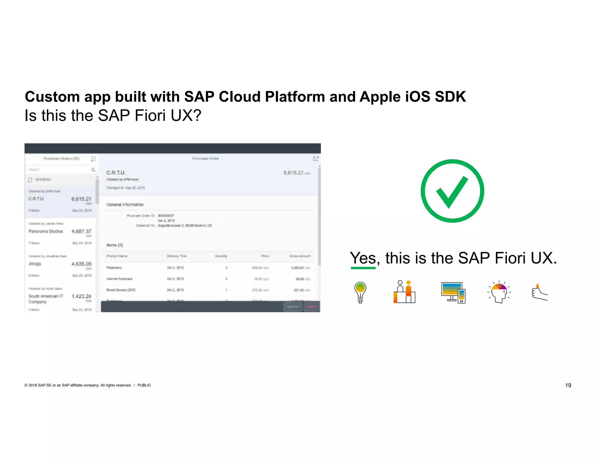 19PUBLIC© 2018 SAP SE or an SAP affiliate company. All rights reserved. ǀ
Custom app built with SAP Cloud Platform and Apple iOS SDK
Yes, this is the SAP Fiori UX.
Is this the SAP Fiori UX?
 