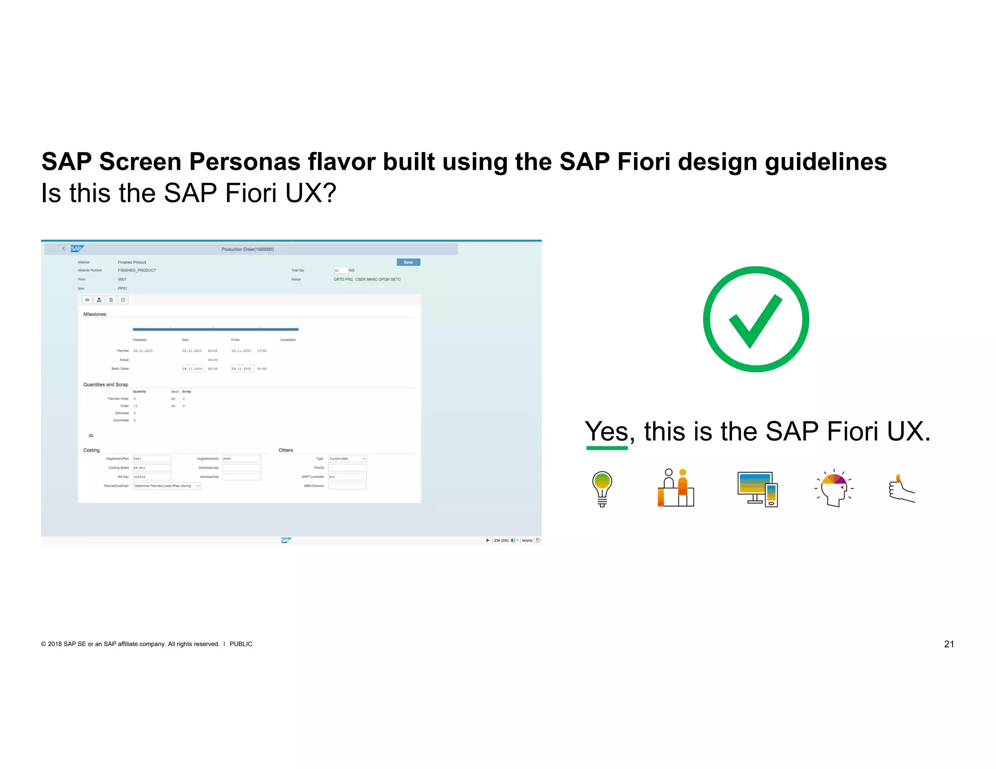 21PUBLIC© 2018 SAP SE or an SAP affiliate company. All rights reserved. ǀ
SAP Screen Personas flavor built using the SAP Fiori design guidelines
Yes, this is the SAP Fiori UX.
Is this the SAP Fiori UX?
 