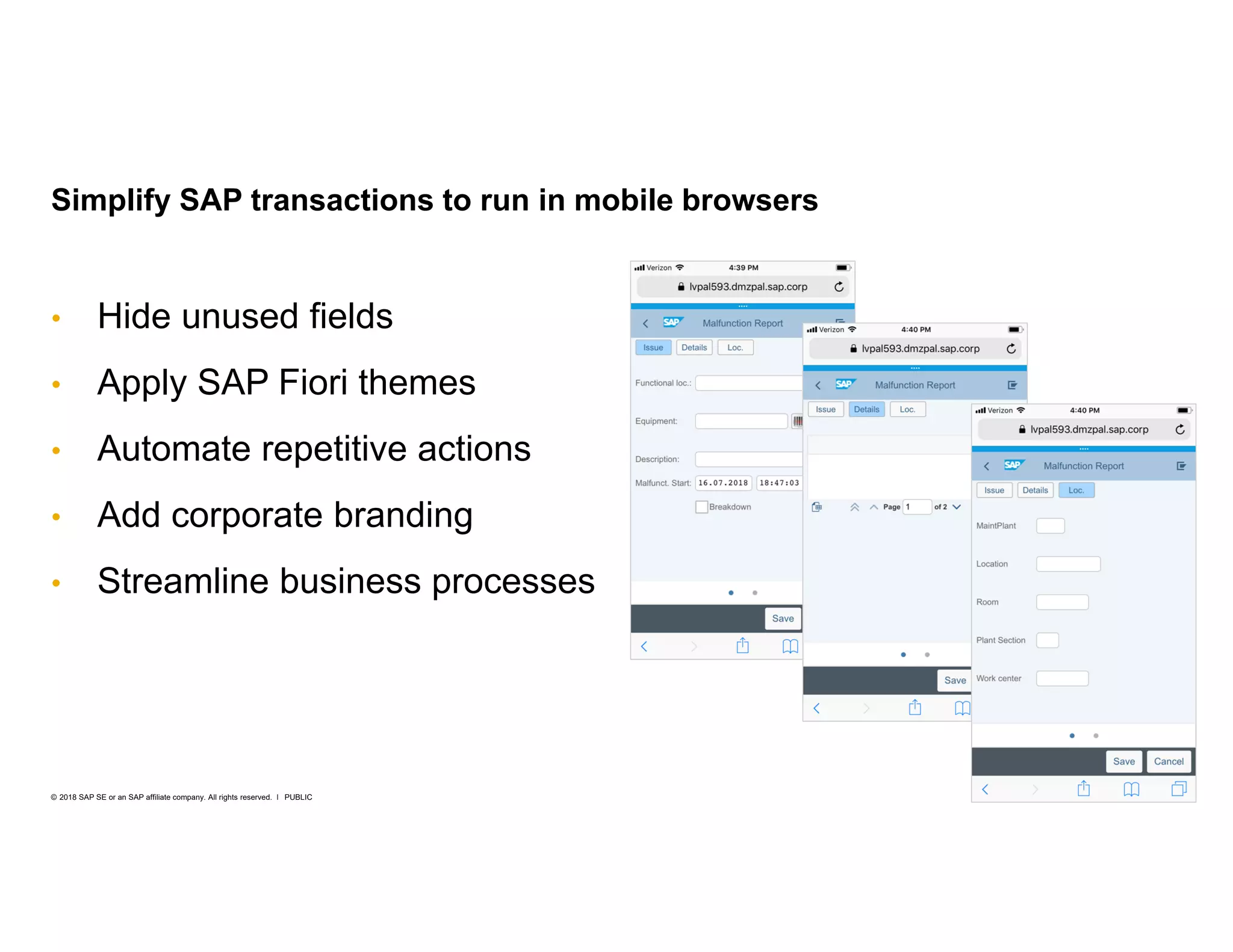 30PUBLIC© 2018 SAP SE or an SAP affiliate company. All rights reserved. ǀ
• Hide unused fields
• Apply SAP Fiori themes
• Automate repetitive actions
• Add corporate branding
• Streamline business processes
Simplify SAP transactions to run in mobile browsers
 