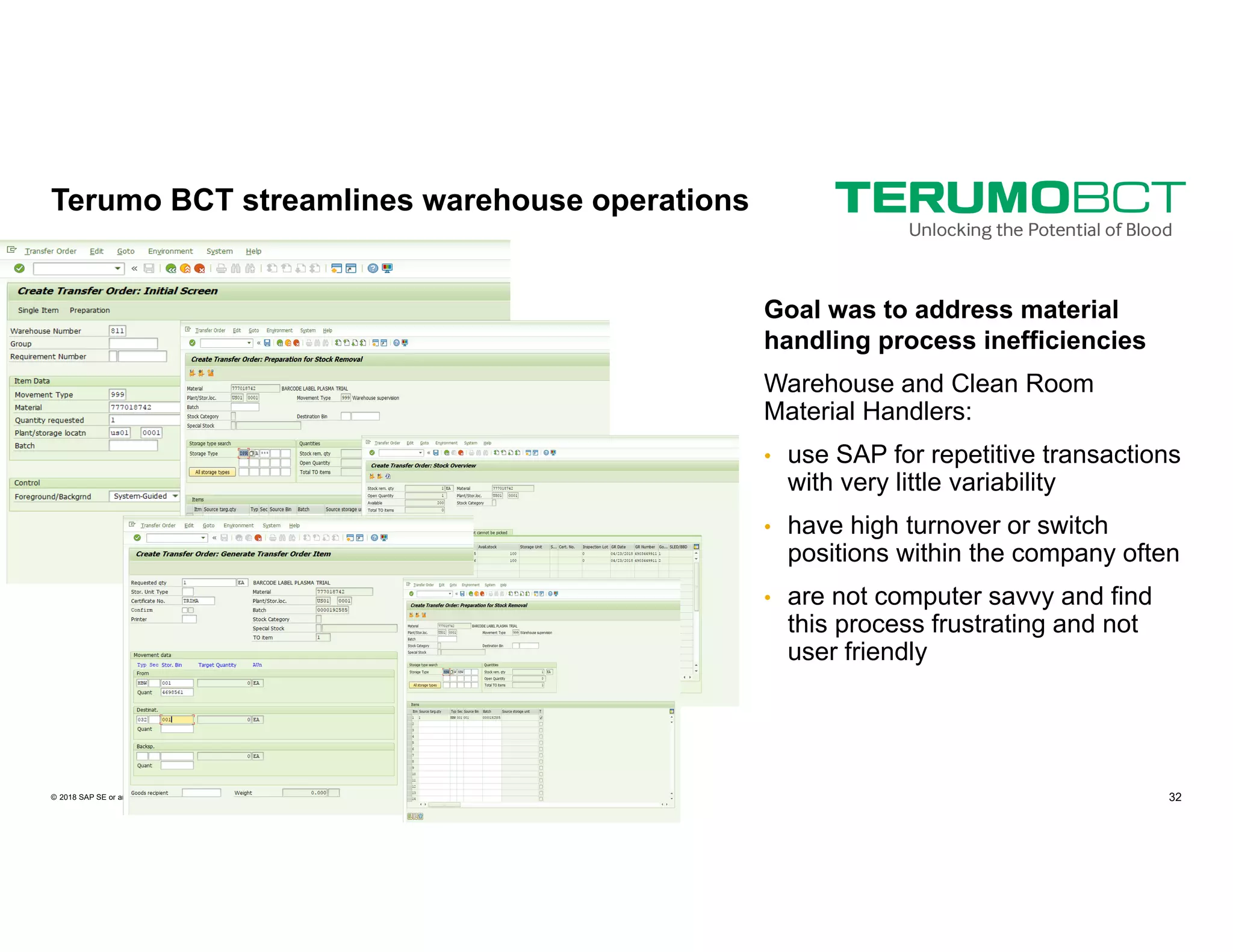 32PUBLIC© 2018 SAP SE or an SAP affiliate company. All rights reserved. ǀ
Goal was to address material
handling process inefficiencies
Warehouse and Clean Room
Material Handlers:
• use SAP for repetitive transactions
with very little variability
• have high turnover or switch
positions within the company often
• are not computer savvy and find
this process frustrating and not
user friendly
Terumo BCT streamlines warehouse operations
 
