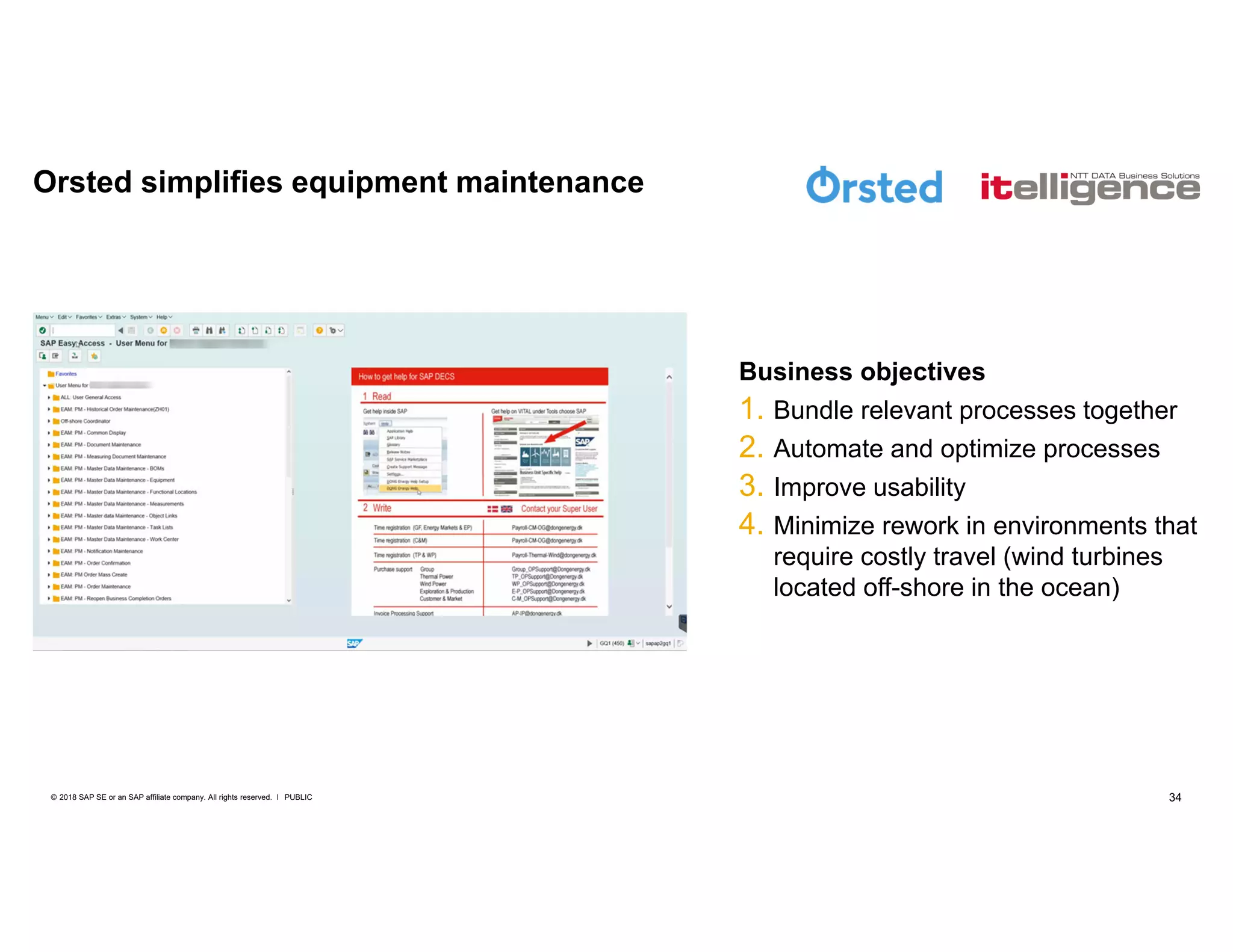 34PUBLIC© 2018 SAP SE or an SAP affiliate company. All rights reserved. ǀ
Business objectives
1. Bundle relevant processes together
2. Automate and optimize processes
3. Improve usability
4. Minimize rework in environments that
require costly travel (wind turbines
located off-shore in the ocean)
Orsted simplifies equipment maintenance
 