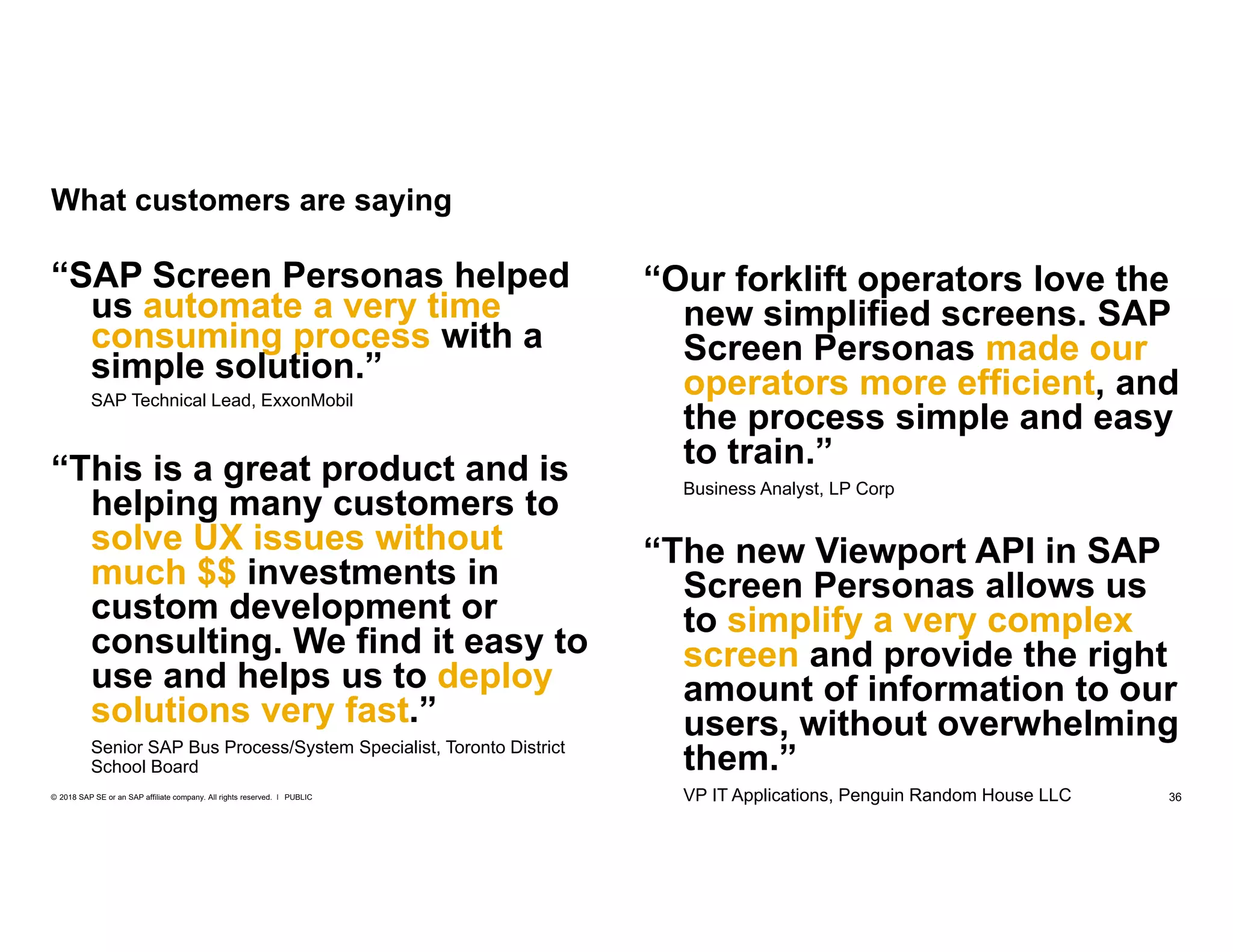 36PUBLIC© 2018 SAP SE or an SAP affiliate company. All rights reserved. ǀ
“This is a great product and is
helping many customers to
solve UX issues without
much $$ investments in
custom development or
consulting. We find it easy to
use and helps us to deploy
solutions very fast.”
Senior SAP Bus Process/System Specialist, Toronto District
School Board
“SAP Screen Personas helped
us automate a very time
consuming process with a
simple solution.”
SAP Technical Lead, ExxonMobil
What customers are saying
“Our forklift operators love the
new simplified screens. SAP
Screen Personas made our
operators more efficient, and
the process simple and easy
to train.”
Business Analyst, LP Corp
“The new Viewport API in SAP
Screen Personas allows us
to simplify a very complex
screen and provide the right
amount of information to our
users, without overwhelming
them.”
VP IT Applications, Penguin Random House LLC
 