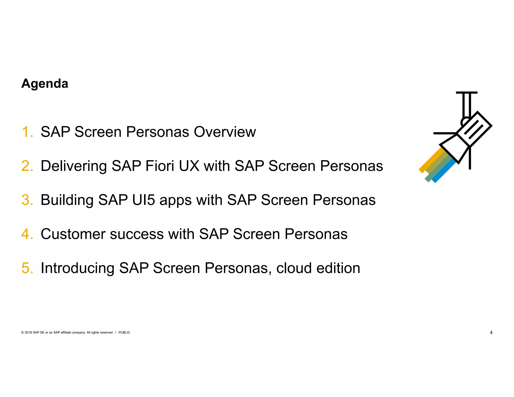4PUBLIC© 2018 SAP SE or an SAP affiliate company. All rights reserved. ǀ
1. SAP Screen Personas Overview
2. Delivering SAP Fiori UX with SAP Screen Personas
3. Building SAP UI5 apps with SAP Screen Personas
4. Customer success with SAP Screen Personas
5. Introducing SAP Screen Personas, cloud edition
Agenda
 