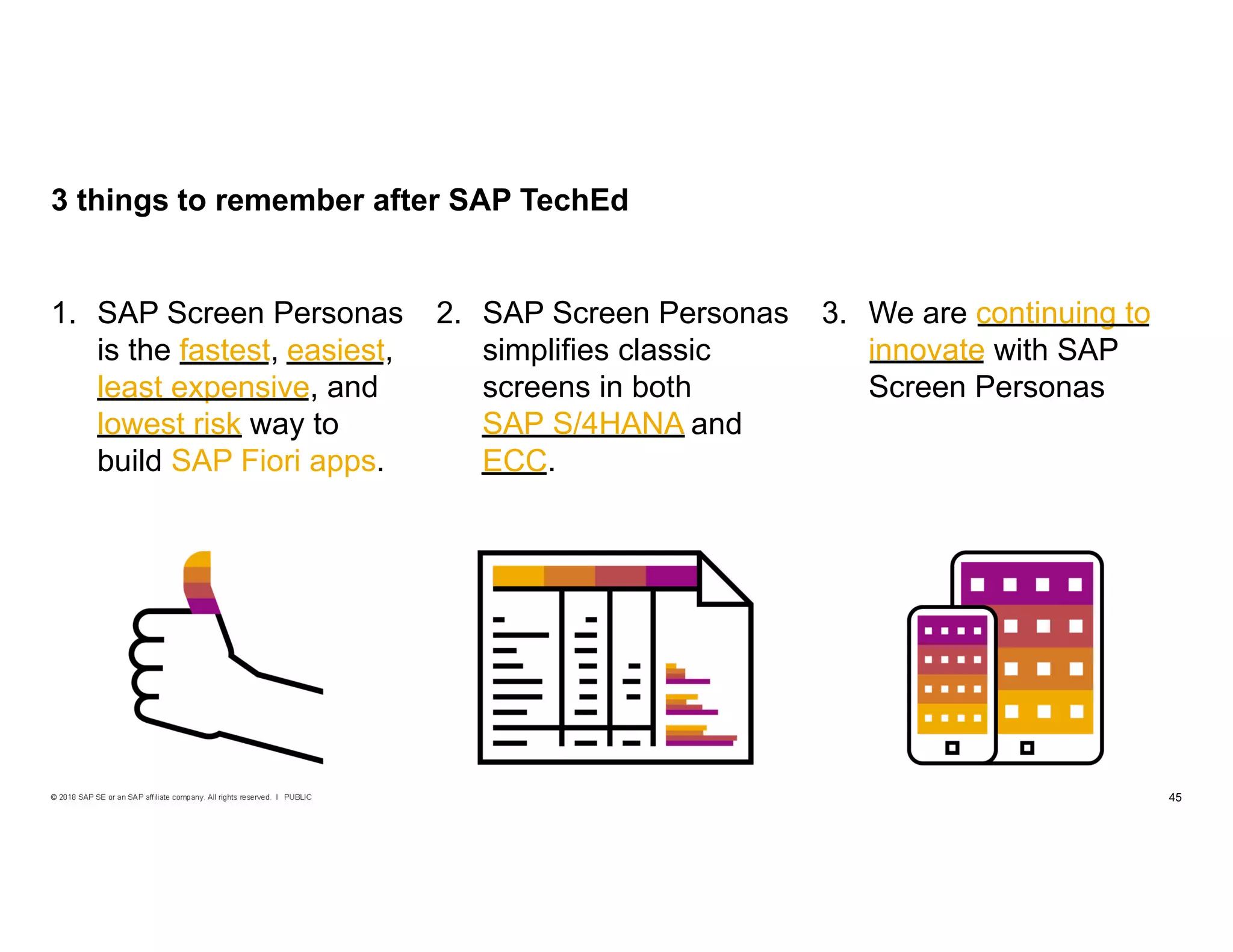 45PUBLIC© 2018 SAP SE or an SAP affiliate company. All rights reserved. ǀ
3. We are continuing to
innovate with SAP
Screen Personas
2. SAP Screen Personas
simplifies classic
screens in both
SAP S/4HANA and
ECC.
1. SAP Screen Personas
is the fastest, easiest,
least expensive, and
lowest risk way to
build SAP Fiori apps.
3 things to remember after SAP TechEd
fastest, easiest,
least expensive,
lowest risk SAP S/4HANA
ECC
continuing to
innovate
 