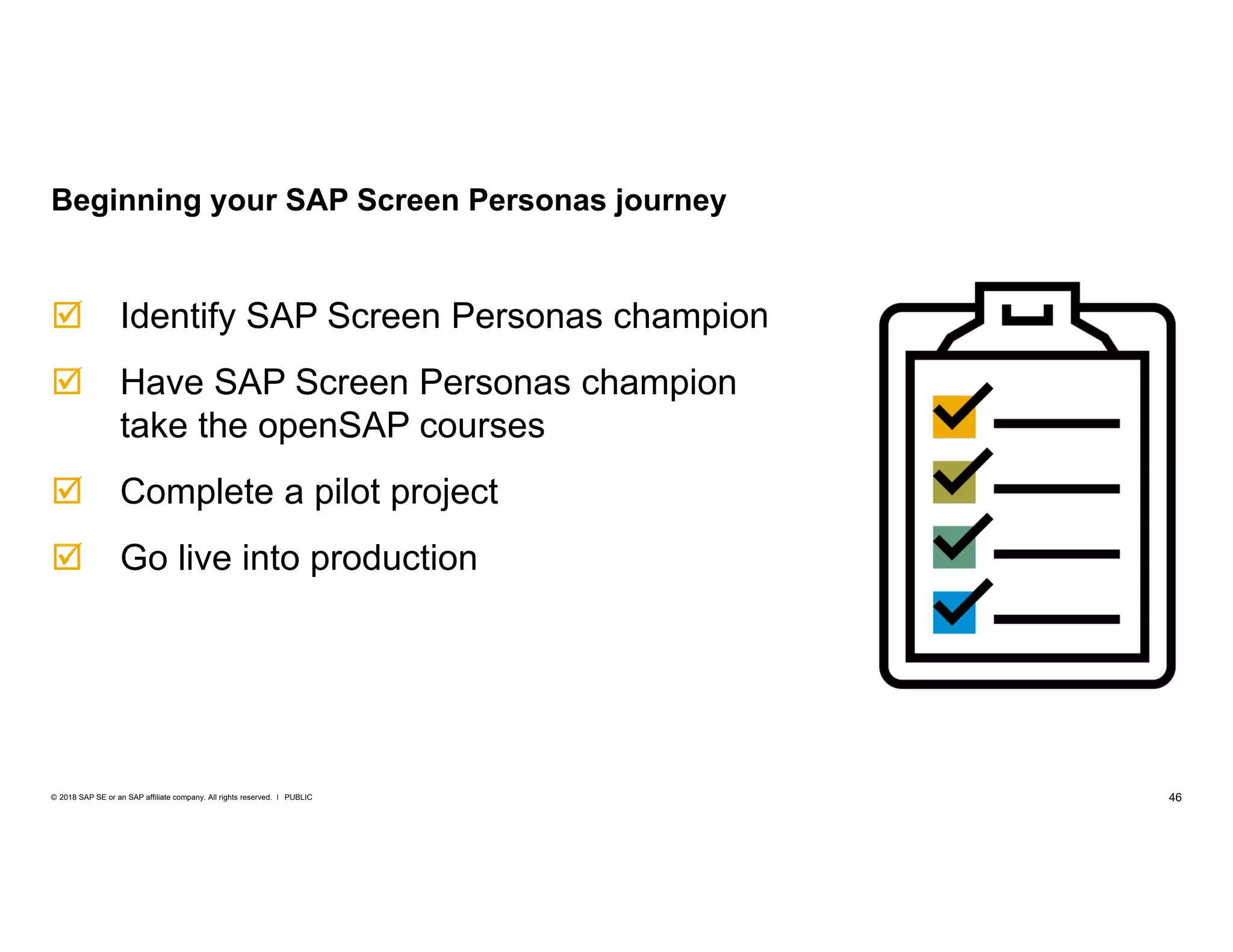 46PUBLIC© 2018 SAP SE or an SAP affiliate company. All rights reserved. ǀ
 Identify SAP Screen Personas champion
 Have SAP Screen Personas champion
take the openSAP courses
 Complete a pilot project
 Go live into production
Beginning your SAP Screen Personas journey
 