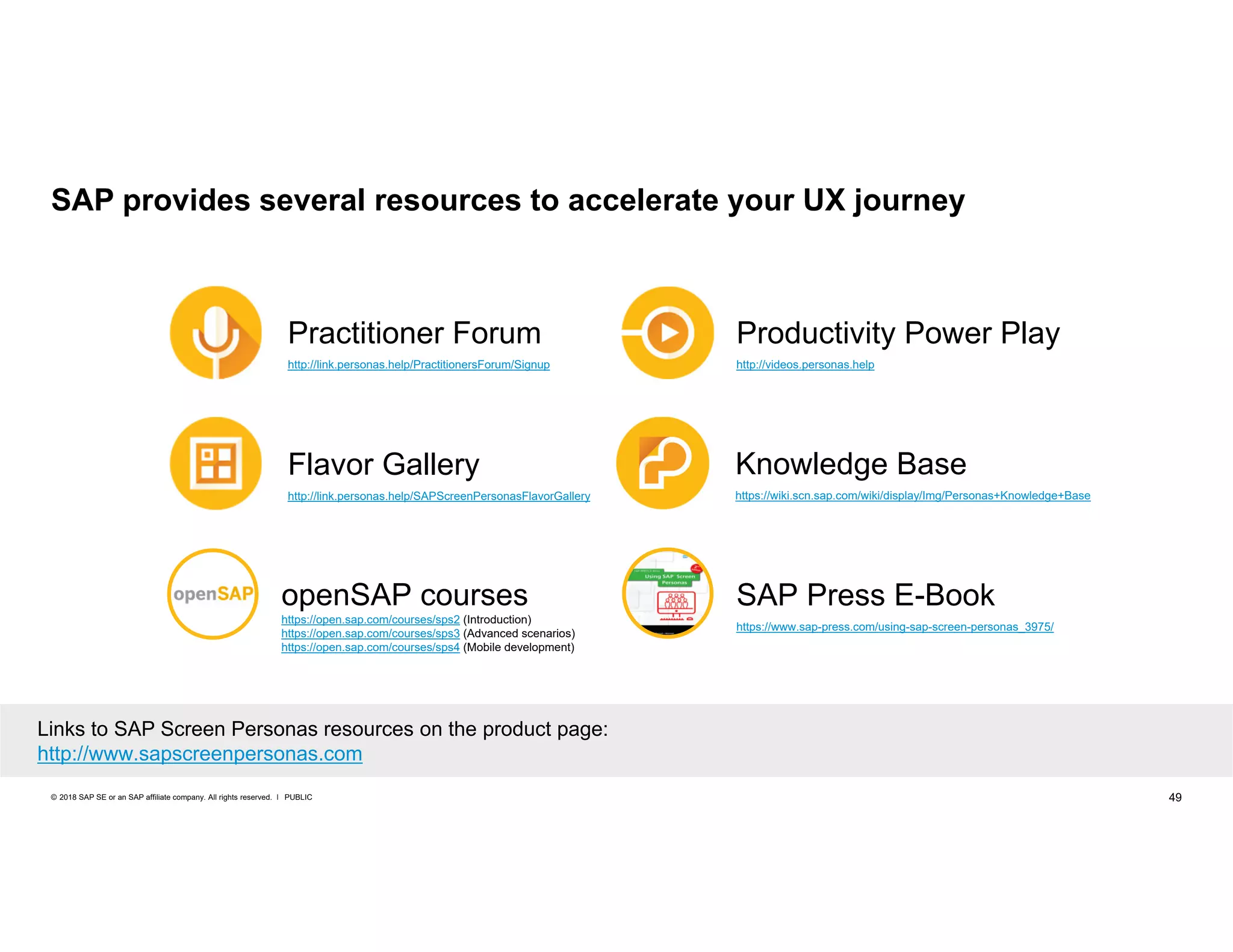 49PUBLIC© 2018 SAP SE or an SAP affiliate company. All rights reserved. ǀ
SAP provides several resources to accelerate your UX journey
Links to SAP Screen Personas resources on the product page:
http://www.sapscreenpersonas.com
Practitioner Forum
http://link.personas.help/PractitionersForum/Signup
Flavor Gallery
http://link.personas.help/SAPScreenPersonasFlavorGallery
Knowledge Base
https://wiki.scn.sap.com/wiki/display/Img/Personas+Knowledge+Base
Productivity Power Play
http://videos.personas.help
openSAP courses
https://open.sap.com/courses/sps2 (Introduction)
https://open.sap.com/courses/sps3 (Advanced scenarios)
https://open.sap.com/courses/sps4 (Mobile development)
SAP Press E-Book
https://www.sap-press.com/using-sap-screen-personas_3975/
 