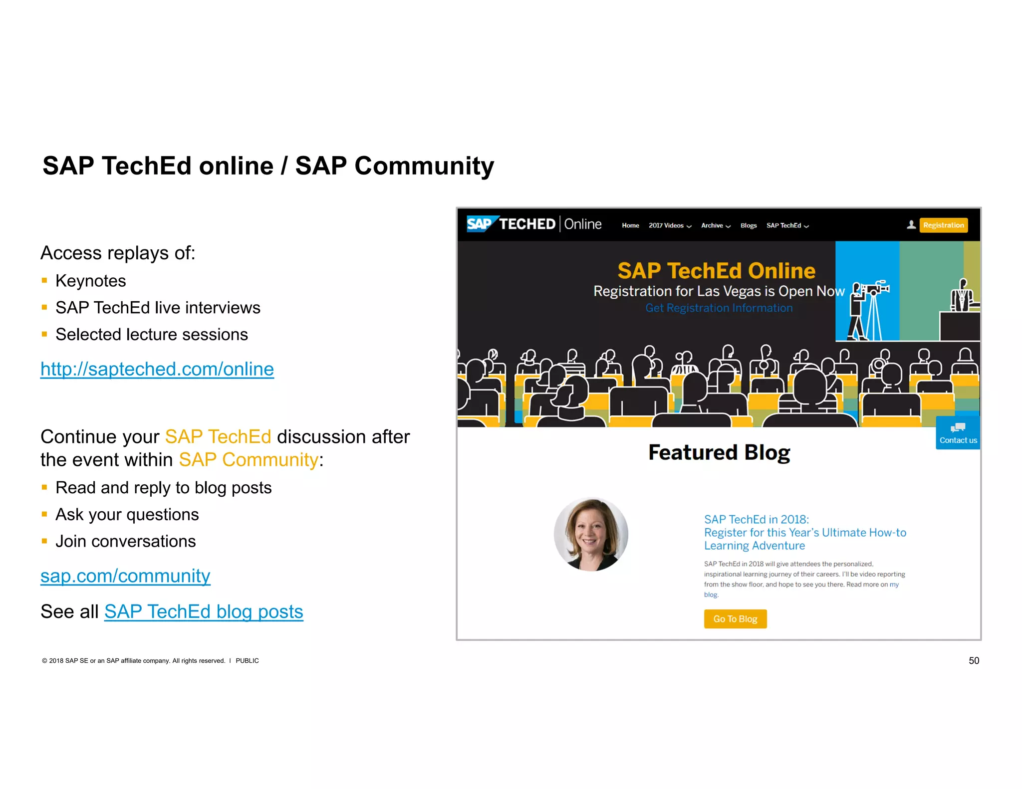 50PUBLIC© 2018 SAP SE or an SAP affiliate company. All rights reserved. ǀ
Access replays of:
 Keynotes
 SAP TechEd live interviews
 Selected lecture sessions
http://sapteched.com/online
Continue your SAP TechEd discussion after
the event within SAP Community:
 Read and reply to blog posts
 Ask your questions
 Join conversations
sap.com/community
See all SAP TechEd blog posts
SAP TechEd online / SAP Community
 