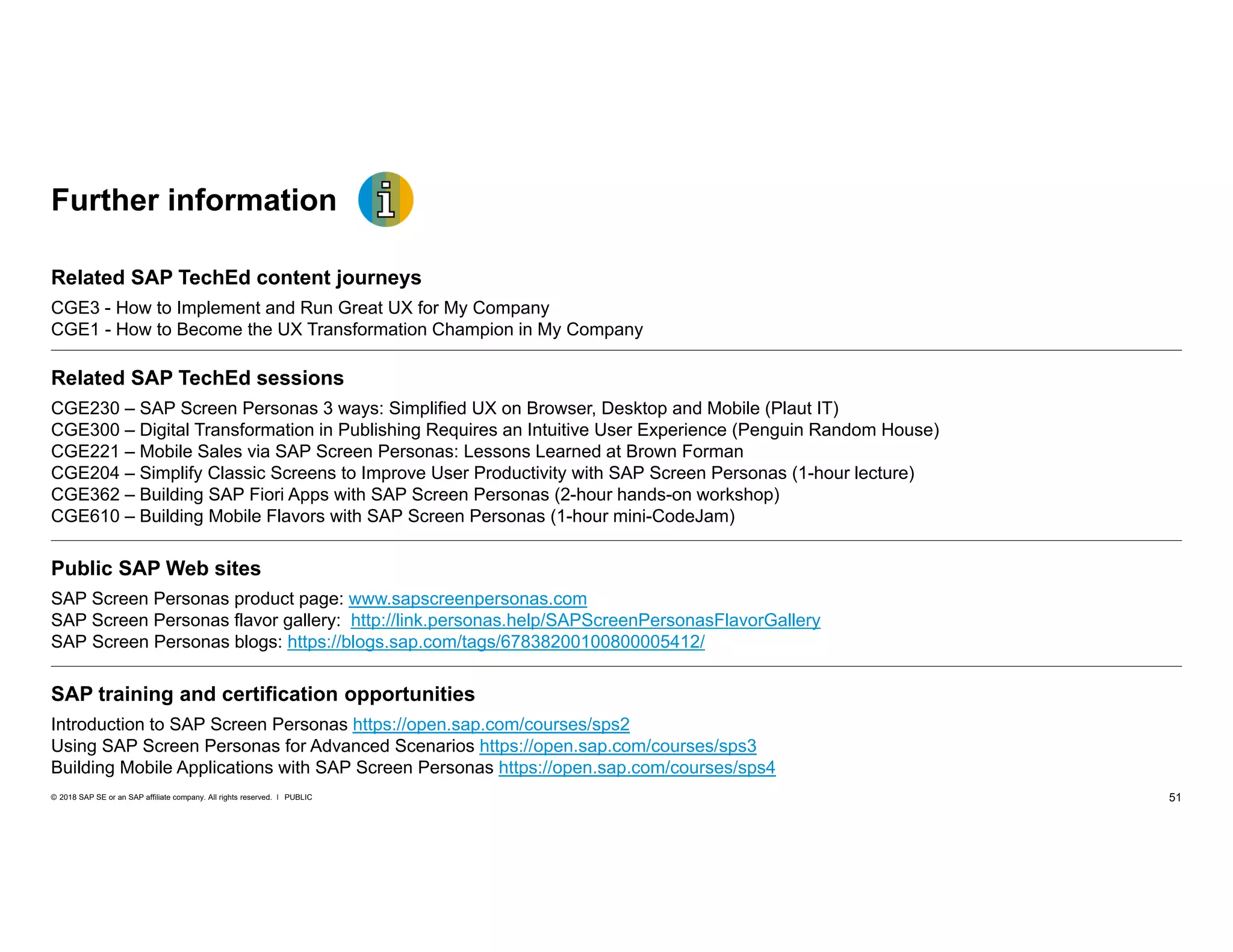 51PUBLIC© 2018 SAP SE or an SAP affiliate company. All rights reserved. ǀ
Further information
Related SAP TechEd content journeys
CGE3 - How to Implement and Run Great UX for My Company
CGE1 - How to Become the UX Transformation Champion in My Company
Related SAP TechEd sessions
CGE230 – SAP Screen Personas 3 ways: Simplified UX on Browser, Desktop and Mobile (Plaut IT)
CGE300 – Digital Transformation in Publishing Requires an Intuitive User Experience (Penguin Random House)
CGE221 – Mobile Sales via SAP Screen Personas: Lessons Learned at Brown Forman
CGE204 – Simplify Classic Screens to Improve User Productivity with SAP Screen Personas (1-hour lecture)
CGE362 – Building SAP Fiori Apps with SAP Screen Personas (2-hour hands-on workshop)
CGE610 – Building Mobile Flavors with SAP Screen Personas (1-hour mini-CodeJam)
Public SAP Web sites
SAP Screen Personas product page: www.sapscreenpersonas.com
SAP Screen Personas flavor gallery: http://link.personas.help/SAPScreenPersonasFlavorGallery
SAP Screen Personas blogs: https://blogs.sap.com/tags/67838200100800005412/
SAP training and certification opportunities
Introduction to SAP Screen Personas https://open.sap.com/courses/sps2
Using SAP Screen Personas for Advanced Scenarios https://open.sap.com/courses/sps3
Building Mobile Applications with SAP Screen Personas https://open.sap.com/courses/sps4
 