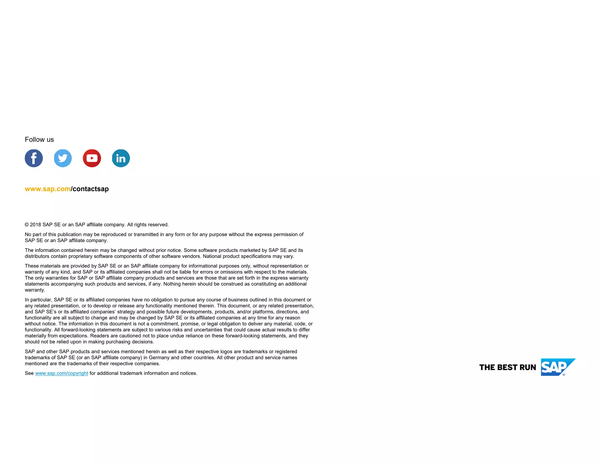 © 2018 SAP SE or an SAP affiliate company. All rights reserved.
No part of this publication may be reproduced or transmitted in any form or for any purpose without the express permission of
SAP SE or an SAP affiliate company.
The information contained herein may be changed without prior notice. Some software products marketed by SAP SE and its
distributors contain proprietary software components of other software vendors. National product specifications may vary.
These materials are provided by SAP SE or an SAP affiliate company for informational purposes only, without representation or
warranty of any kind, and SAP or its affiliated companies shall not be liable for errors or omissions with respect to the materials.
The only warranties for SAP or SAP affiliate company products and services are those that are set forth in the express warranty
statements accompanying such products and services, if any. Nothing herein should be construed as constituting an additional
warranty.
In particular, SAP SE or its affiliated companies have no obligation to pursue any course of business outlined in this document or
any related presentation, or to develop or release any functionality mentioned therein. This document, or any related presentation,
and SAP SE’s or its affiliated companies’ strategy and possible future developments, products, and/or platforms, directions, and
functionality are all subject to change and may be changed by SAP SE or its affiliated companies at any time for any reason
without notice. The information in this document is not a commitment, promise, or legal obligation to deliver any material, code, or
functionality. All forward-looking statements are subject to various risks and uncertainties that could cause actual results to differ
materially from expectations. Readers are cautioned not to place undue reliance on these forward-looking statements, and they
should not be relied upon in making purchasing decisions.
SAP and other SAP products and services mentioned herein as well as their respective logos are trademarks or registered
trademarks of SAP SE (or an SAP affiliate company) in Germany and other countries. All other product and service names
mentioned are the trademarks of their respective companies.
See www.sap.com/copyright for additional trademark information and notices.
www.sap.com/contactsap
Follow us
 