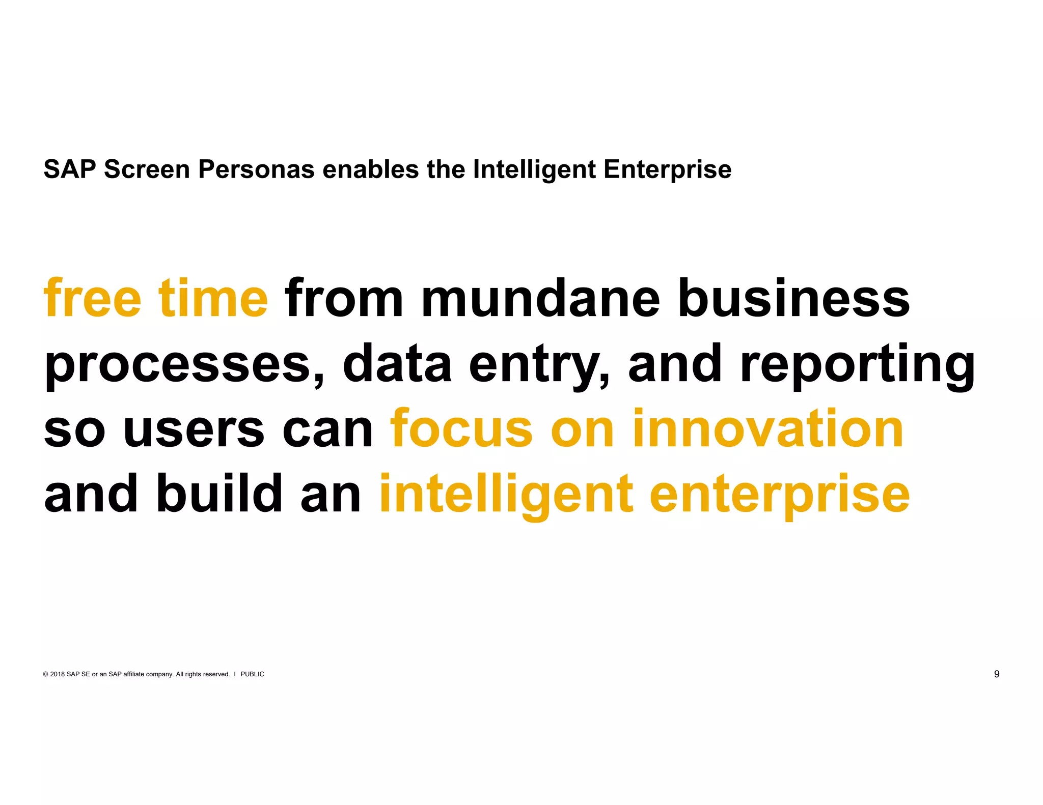 9PUBLIC© 2018 SAP SE or an SAP affiliate company. All rights reserved. ǀ
SAP Screen Personas enables the Intelligent Enterprise
free time from mundane business
processes, data entry, and reporting
so users can focus on innovation
and build an intelligent enterprise
 