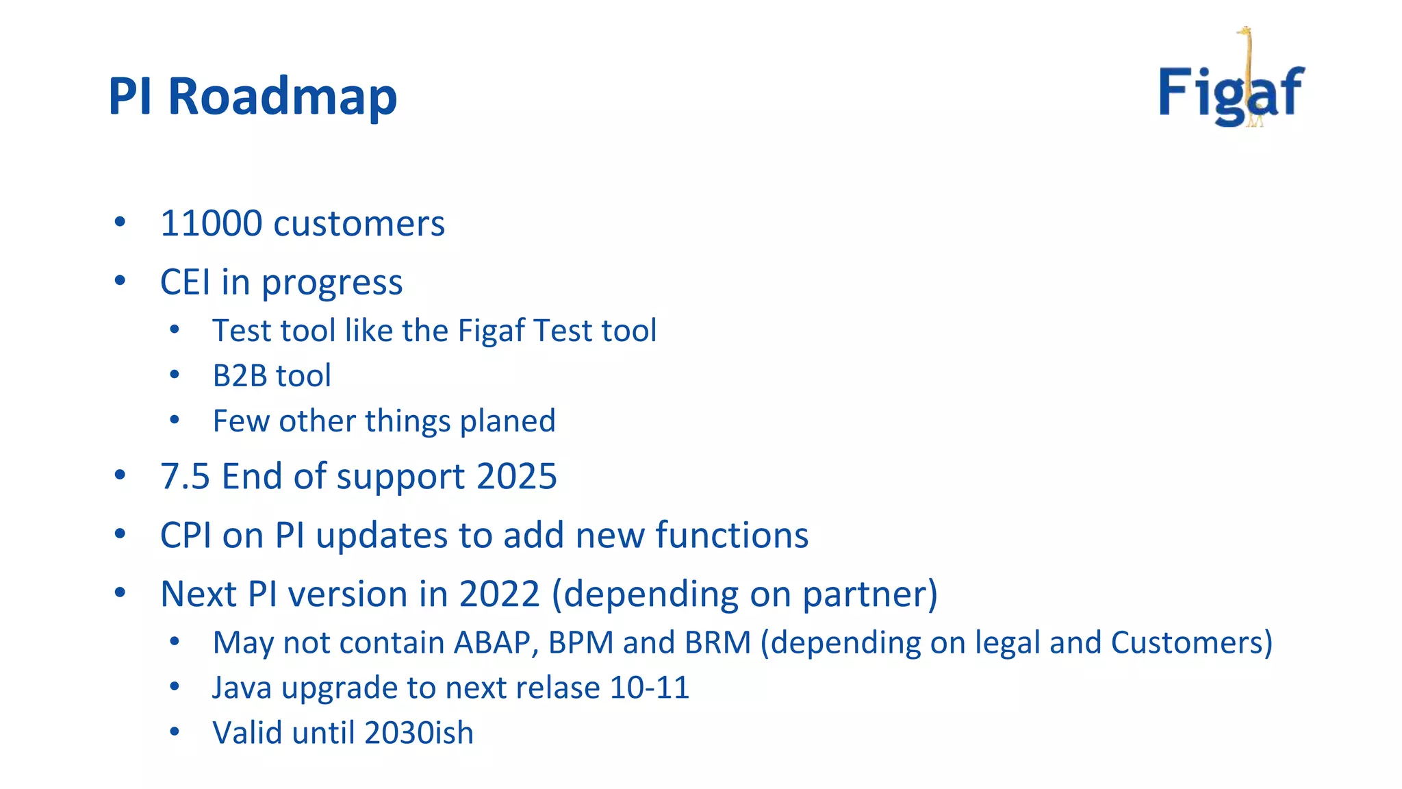 • 11000 customers
• CEI in progress
• Test tool like the Figaf Test tool
• B2B tool
• Few other things planed
• 7.5 End of support 2025
• CPI on PI updates to add new functions
• Next PI version in 2022 (depending on partner)
• May not contain ABAP, BPM and BRM (depending on legal and Customers)
• Java upgrade to next relase 10-11
• Valid until 2030ish
PI Roadmap
 