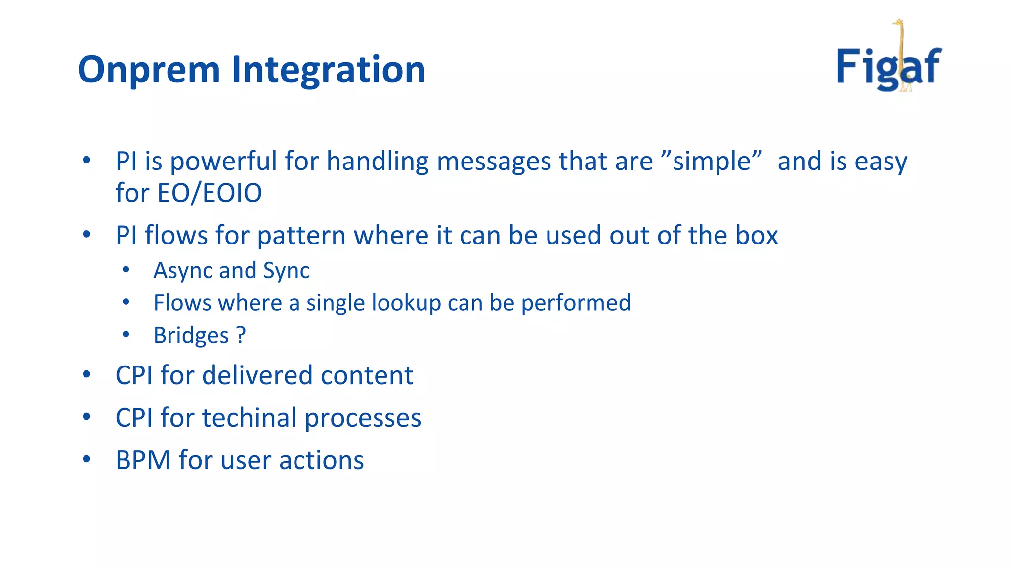 • PI is powerful for handling messages that are ”simple” and is easy
for EO/EOIO
• PI flows for pattern where it can be used out of the box
• Async and Sync
• Flows where a single lookup can be performed
• Bridges ?
• CPI for delivered content
• CPI for techinal processes
• BPM for user actions
Onprem Integration
 