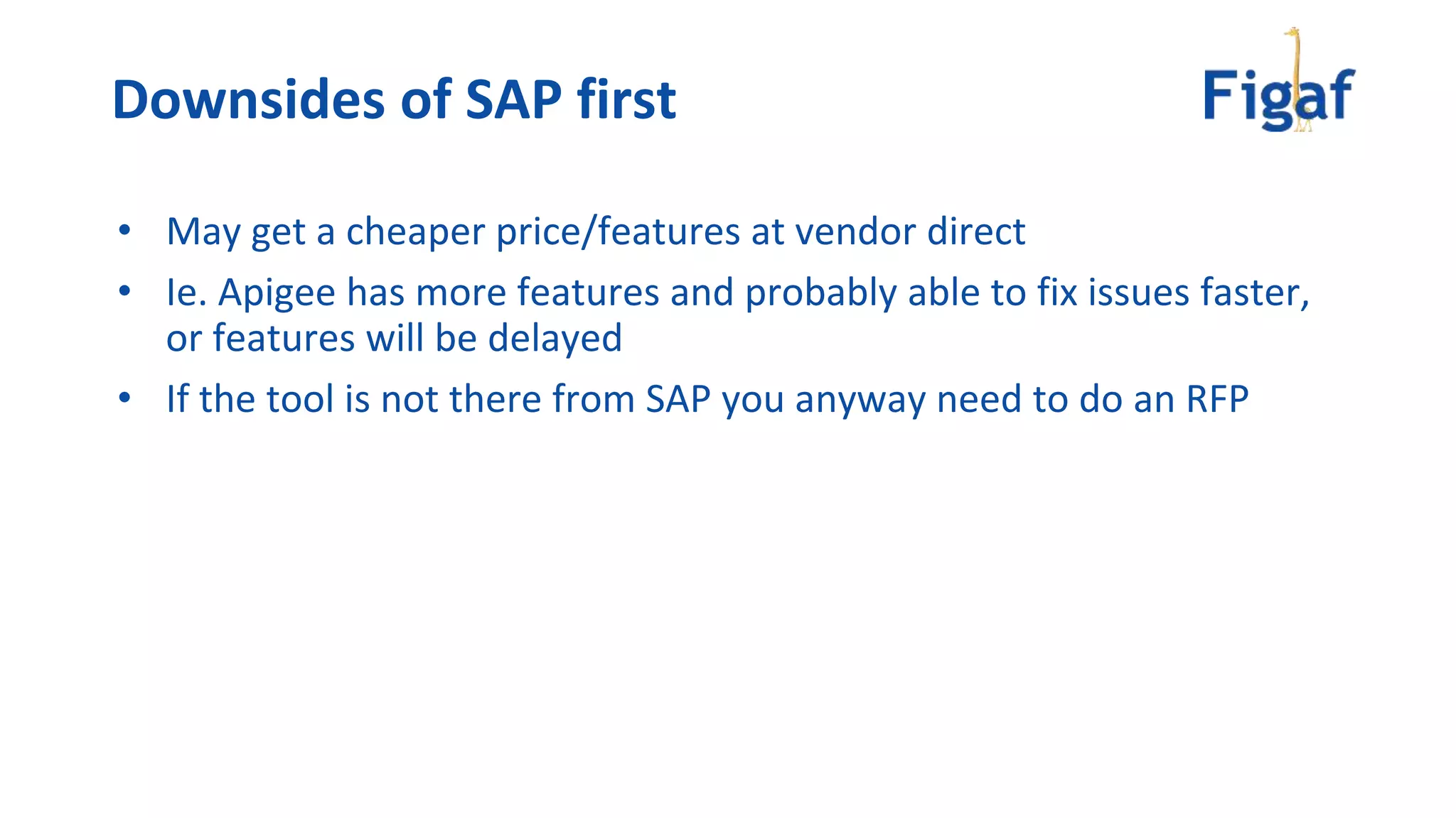 • May get a cheaper price/features at vendor direct
• Ie. Apigee has more features and probably able to fix issues faster,
or features will be delayed
• If the tool is not there from SAP you anyway need to do an RFP
Downsides of SAP first
 