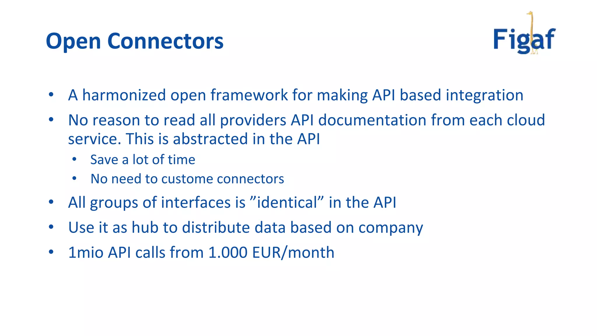 • A harmonized open framework for making API based integration
• No reason to read all providers API documentation from each cloud
service. This is abstracted in the API
• Save a lot of time
• No need to custome connectors
• All groups of interfaces is ”identical” in the API
• Use it as hub to distribute data based on company
• 1mio API calls from 1.000 EUR/month
Open Connectors
 