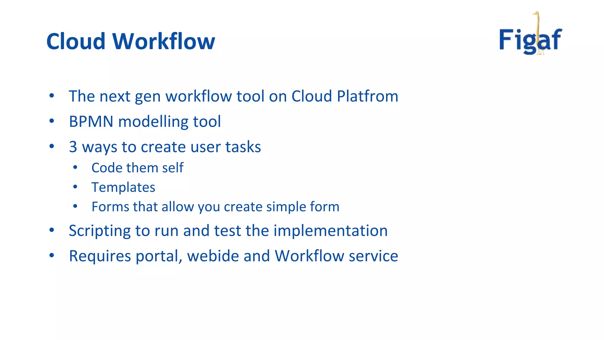 • The next gen workflow tool on Cloud Platfrom
• BPMN modelling tool
• 3 ways to create user tasks
• Code them self
• Templates
• Forms that allow you create simple form
• Scripting to run and test the implementation
• Requires portal, webide and Workflow service
Cloud Workflow
 