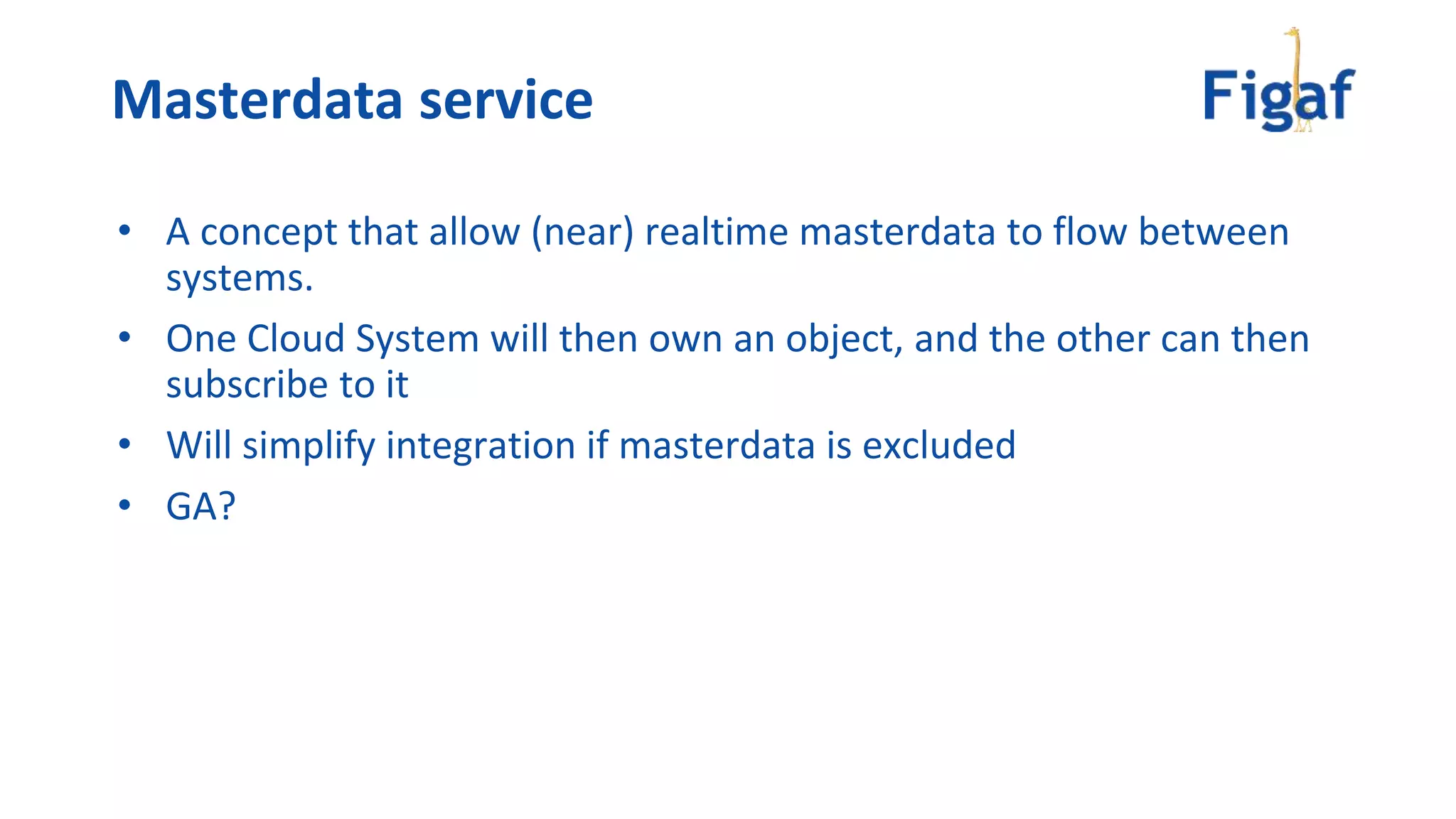 • A concept that allow (near) realtime masterdata to flow between
systems.
• One Cloud System will then own an object, and the other can then
subscribe to it
• Will simplify integration if masterdata is excluded
• GA?
Masterdata service
 