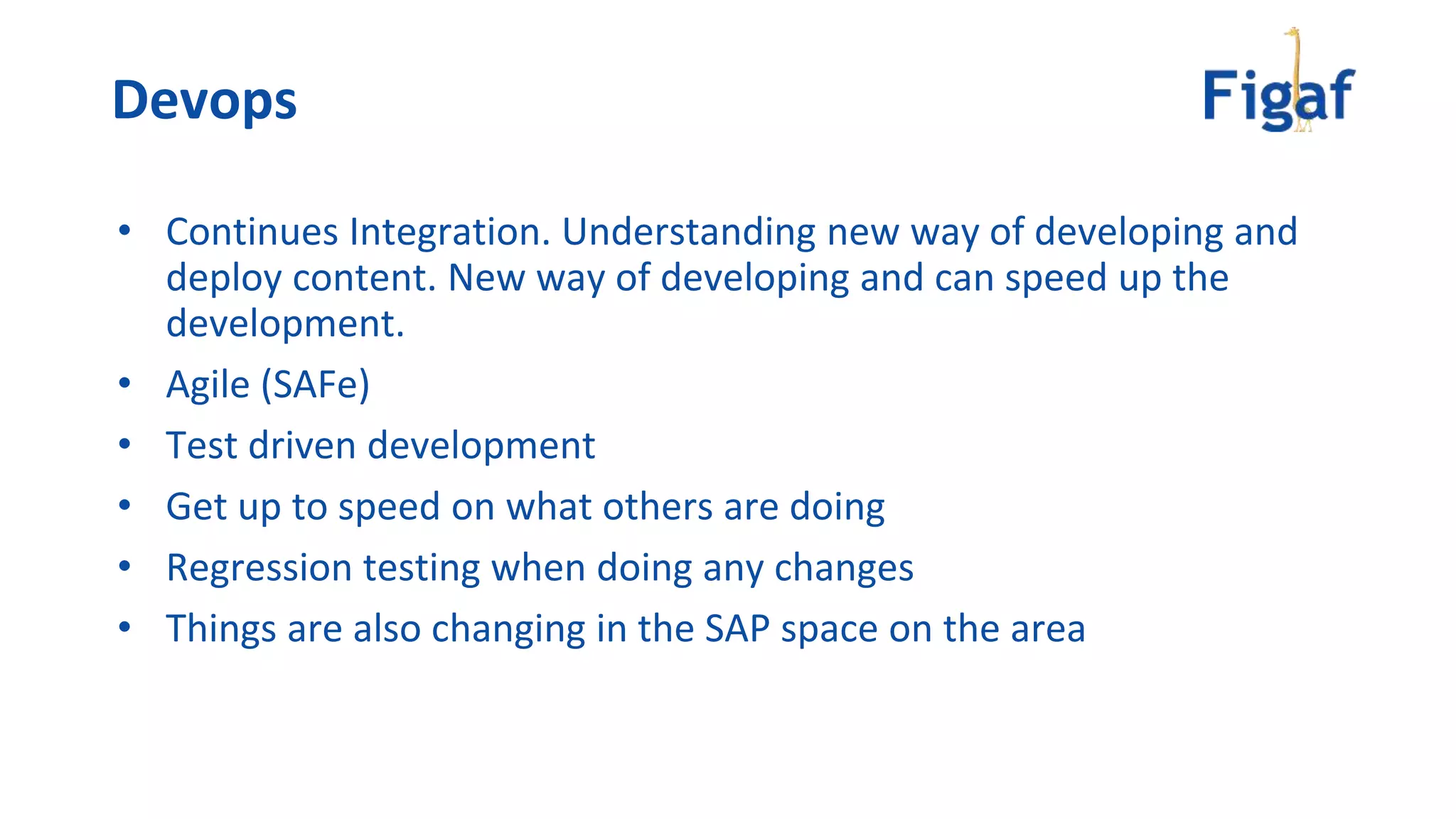 • Continues Integration. Understanding new way of developing and
deploy content. New way of developing and can speed up the
development.
• Agile (SAFe)
• Test driven development
• Get up to speed on what others are doing
• Regression testing when doing any changes
• Things are also changing in the SAP space on the area
Devops
 
