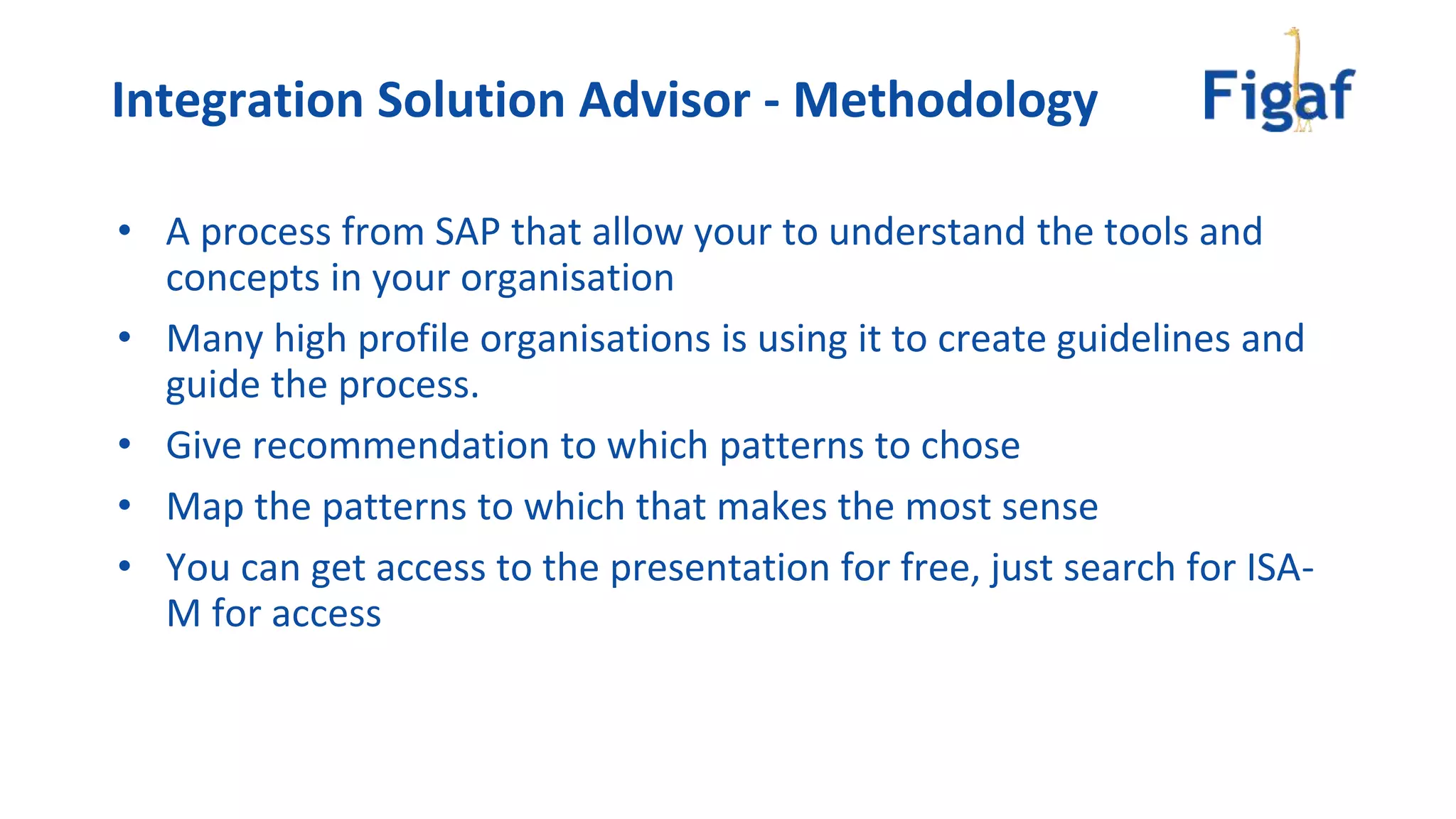 • A process from SAP that allow your to understand the tools and
concepts in your organisation
• Many high profile organisations is using it to create guidelines and
guide the process.
• Give recommendation to which patterns to chose
• Map the patterns to which that makes the most sense
• You can get access to the presentation for free, just search for ISA-
M for access
Integration Solution Advisor - Methodology
 
