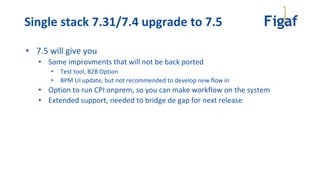 • 7.5 will give you
• Some improvments that will not be back ported
• Test tool, B2B Option
• BPM UI update, but not recommended to develop new flow in
• Option to run CPI onprem, so you can make workflow on the system
• Extended support, needed to bridge de gap for next release
Single stack 7.31/7.4 upgrade to 7.5
 
