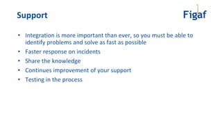 • Integration is more important than ever, so you must be able to
identify problems and solve as fast as possible
• Faster response on incidents
• Share the knowledge
• Continues improvement of your support
• Testing in the process
Support
 