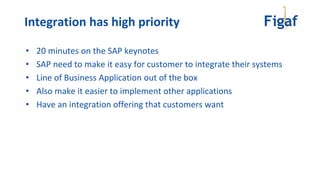 • 20 minutes on the SAP keynotes
• SAP need to make it easy for customer to integrate their systems
• Line of Business Application out of the box
• Also make it easier to implement other applications
• Have an integration offering that customers want
Integration has high priority
 
